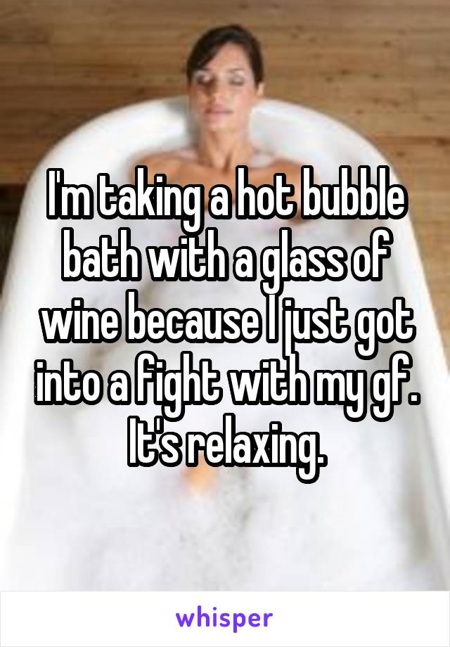 I'm taking a hot bubble bath with a glass of wine because I just got into a fight with my gf. It's relaxing.