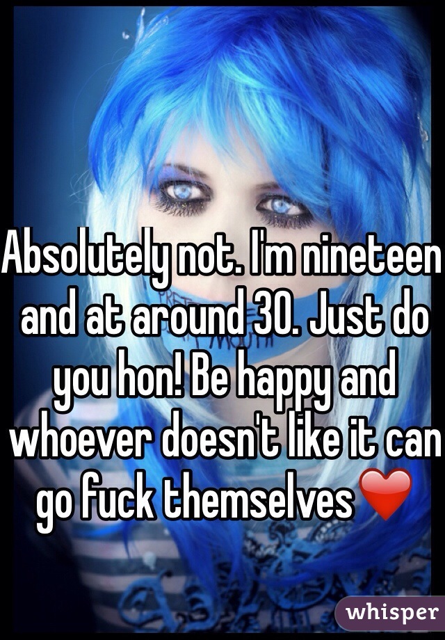 Absolutely not. I'm nineteen and at around 30. Just do you hon! Be happy and whoever doesn't like it can go fuck themselves❤️