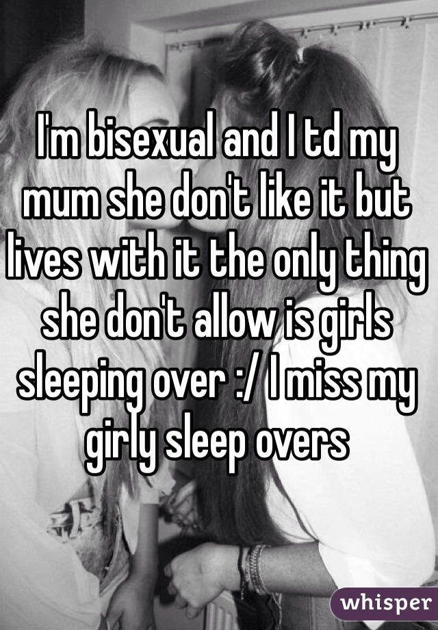 I'm bisexual and I td my mum she don't like it but lives with it the only thing she don't allow is girls sleeping over :/ I miss my girly sleep overs 