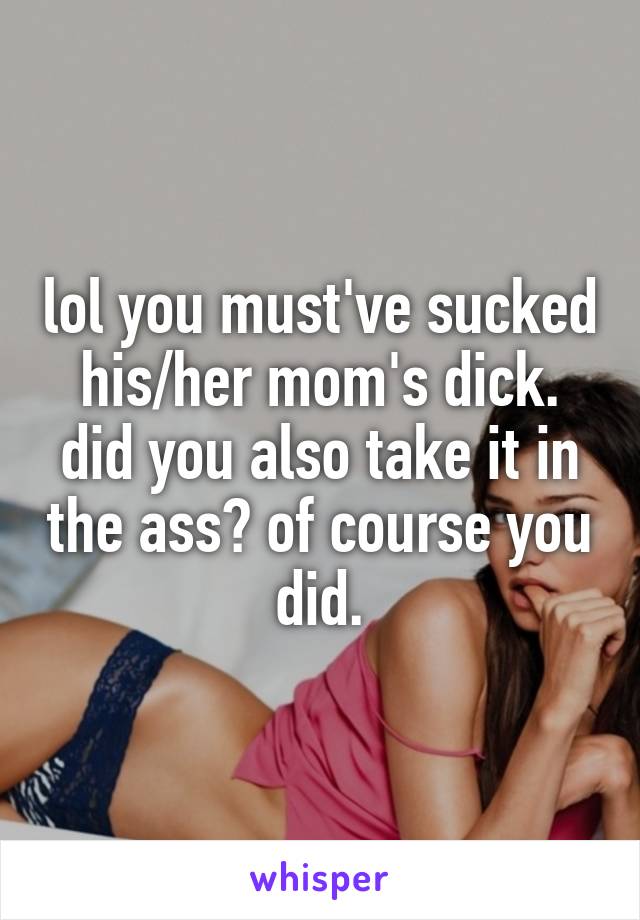 lol you must've sucked his/her mom's dick. did you also take it in the ass? of course you did.