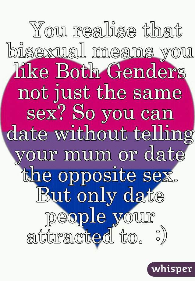    You realise that bisexual means you like Both Genders not just the same sex? So you can date without telling your mum or date the opposite sex. But only date people your attracted to.  :) 