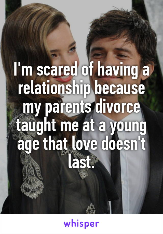 I'm scared of having a relationship because my parents divorce taught me at a young age that love doesn't last.