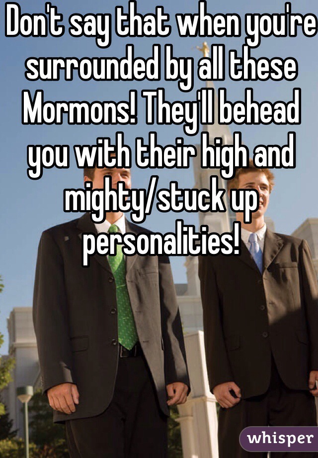 Don't say that when you're surrounded by all these Mormons! They'll behead you with their high and mighty/stuck up personalities! 