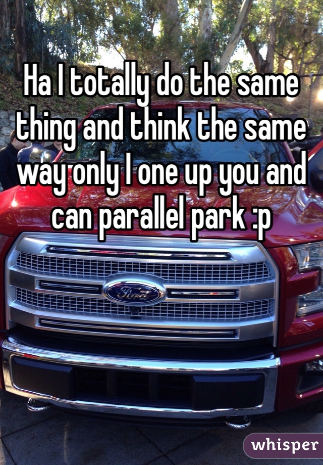 Ha I totally do the same thing and think the same way only I one up you and can parallel park :p 