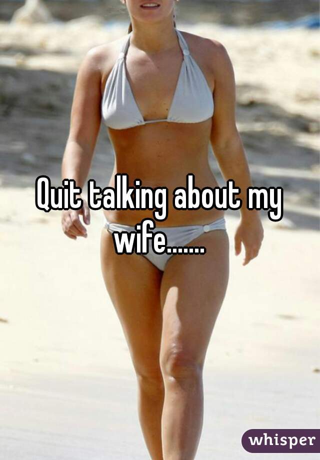 Quit talking about my wife....... 
