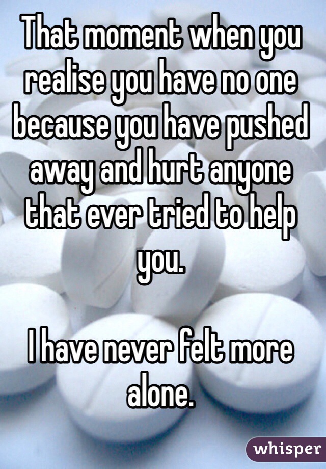 That moment when you realise you have no one because you have pushed away and hurt anyone that ever tried to help you. 

I have never felt more alone.