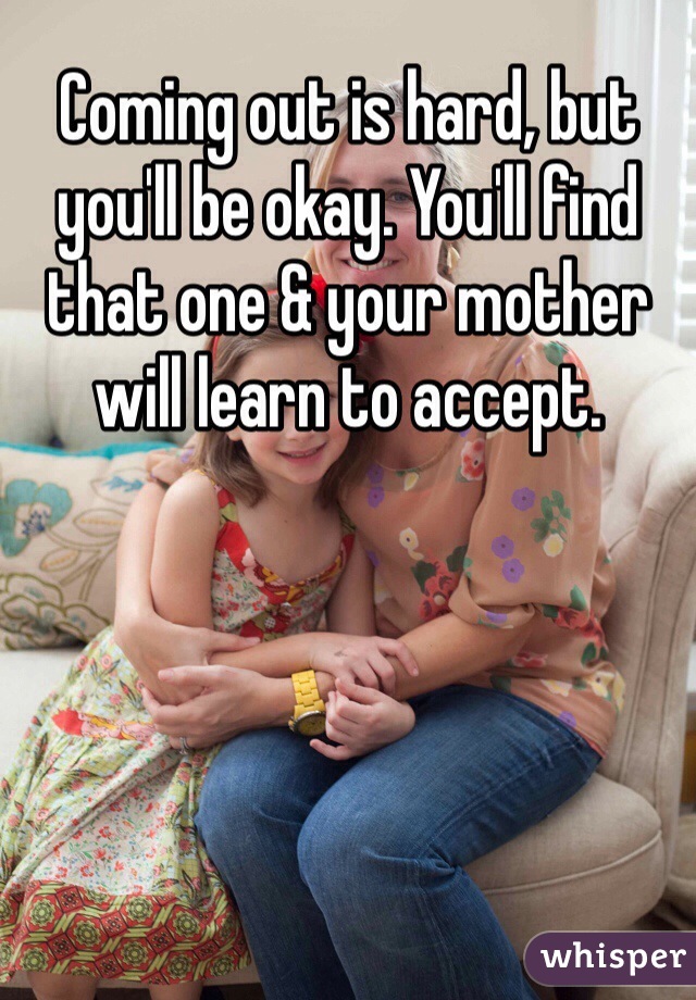 Coming out is hard, but you'll be okay. You'll find that one & your mother will learn to accept.