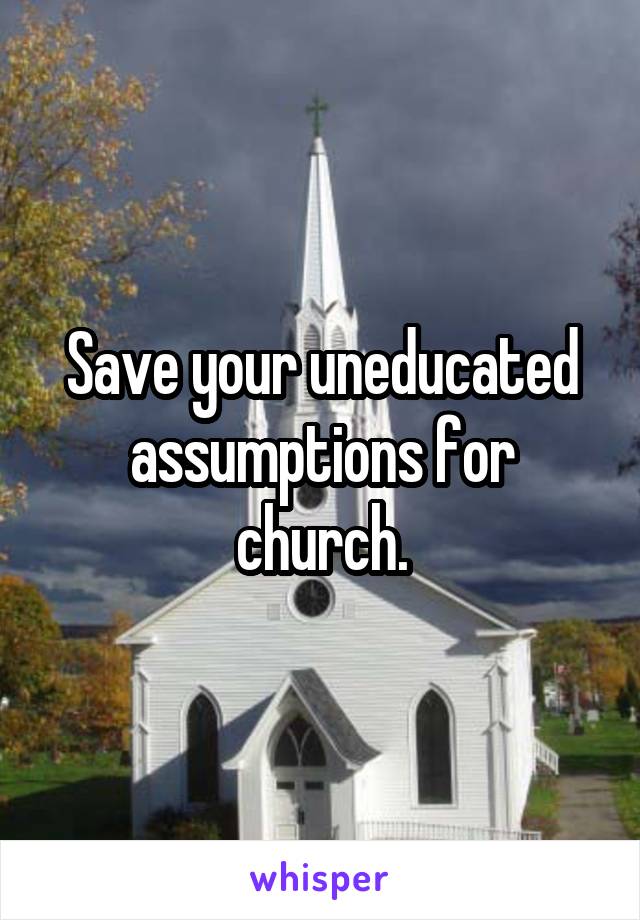 Save your uneducated assumptions for church.