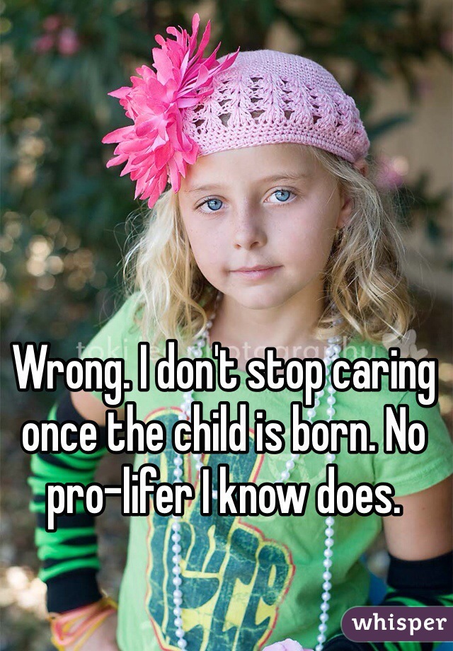 Wrong. I don't stop caring once the child is born. No pro-lifer I know does. 