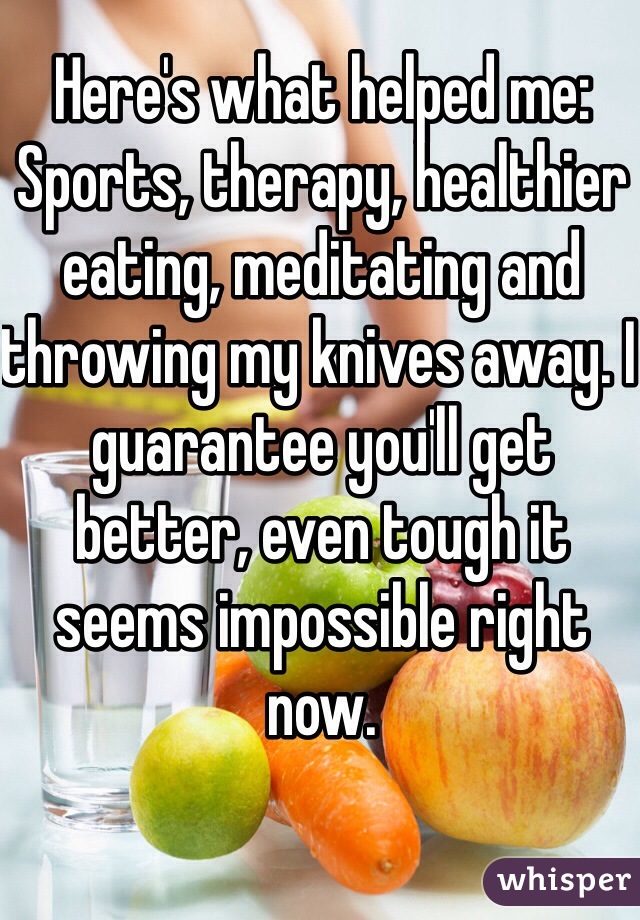 Here's what helped me: Sports, therapy, healthier eating, meditating and throwing my knives away. I guarantee you'll get better, even tough it seems impossible right now.
