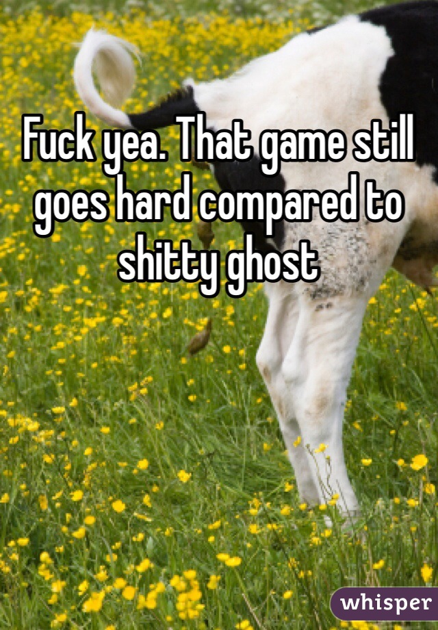 Fuck yea. That game still goes hard compared to shitty ghost