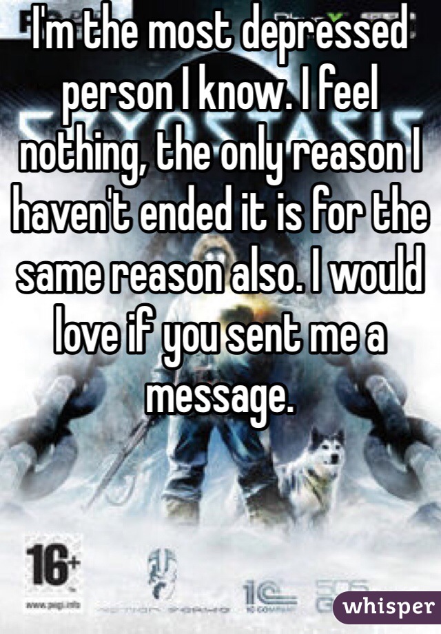 I'm the most depressed person I know. I feel nothing, the only reason I haven't ended it is for the same reason also. I would love if you sent me a message. 