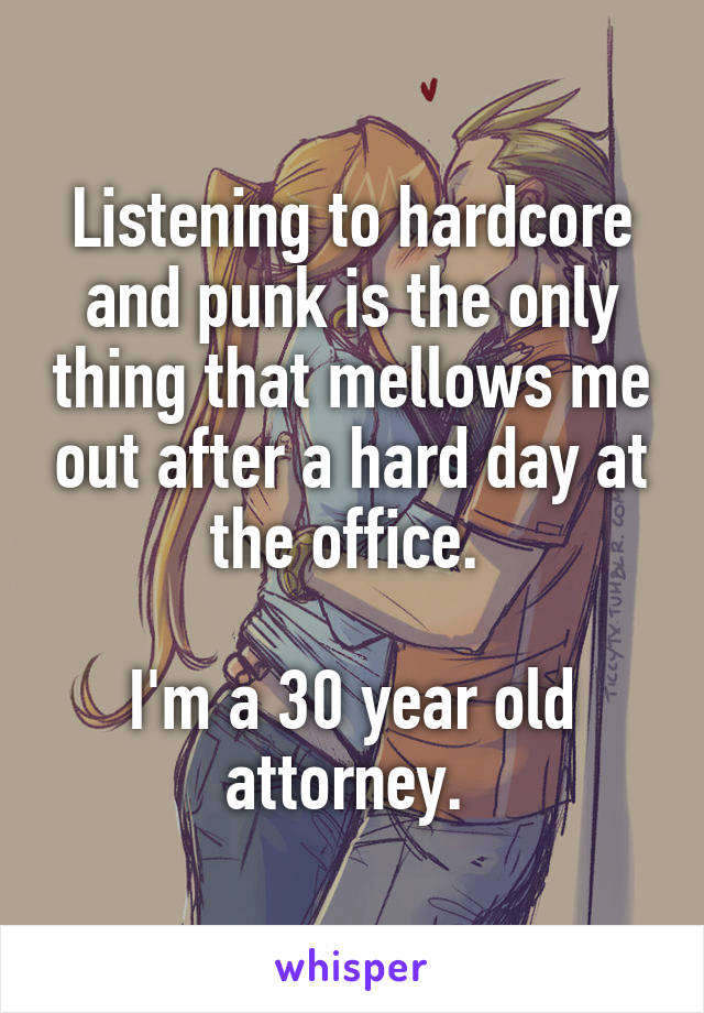 Listening to hardcore and punk is the only thing that mellows me out after a hard day at the office. 

I'm a 30 year old attorney. 