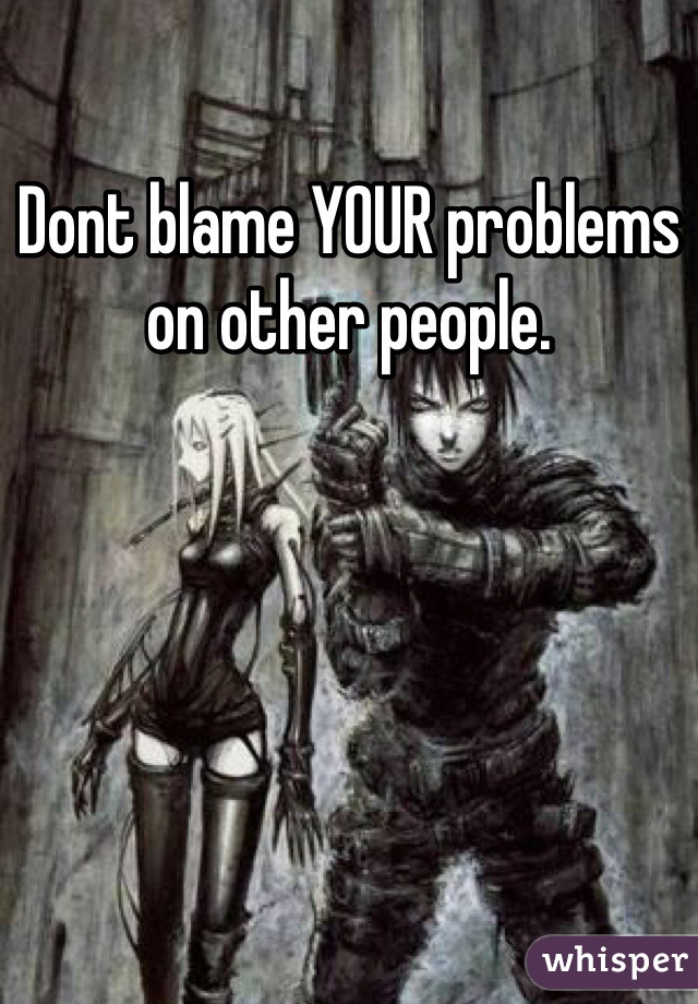 Dont blame YOUR problems on other people.

