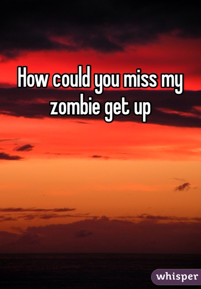 How could you miss my zombie get up