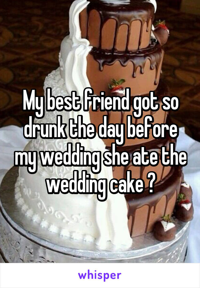 My best friend got so drunk the day before my wedding she ate the wedding cake 😂