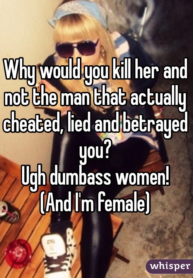 Why would you kill her and not the man that actually cheated, lied and betrayed you?
Ugh dumbass women!
(And I'm female)