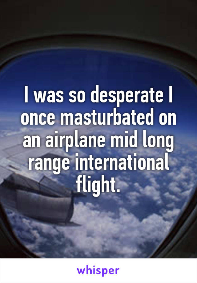 I was so desperate I once masturbated on an airplane mid long range international flight.