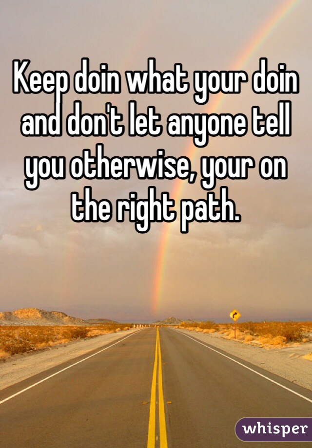 Keep doin what your doin and don't let anyone tell you otherwise, your on the right path. 