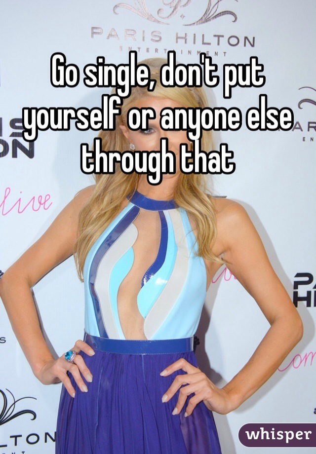 Go single, don't put yourself or anyone else through that 
