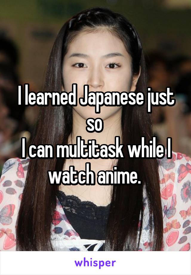 I learned Japanese just so 
I can multitask while I watch anime. 