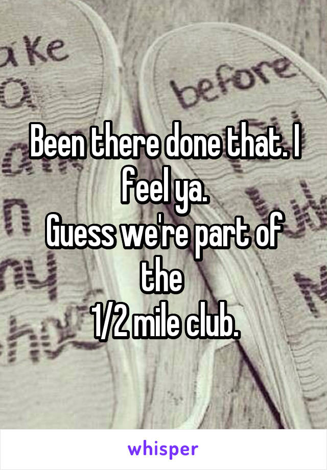 Been there done that. I feel ya.
Guess we're part of the 
1/2 mile club.