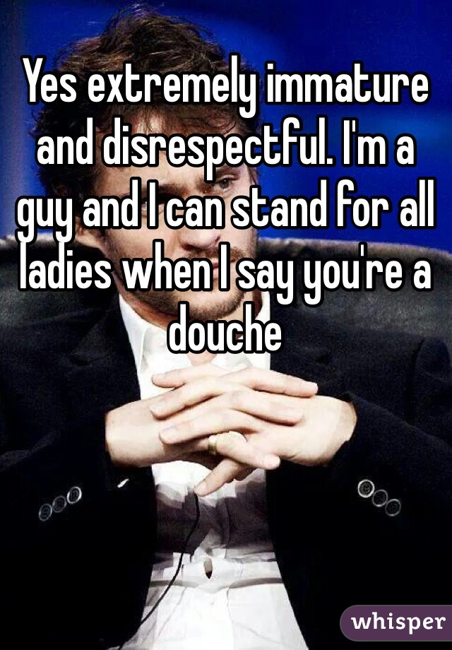 Yes extremely immature and disrespectful. I'm a guy and I can stand for all ladies when I say you're a douche 