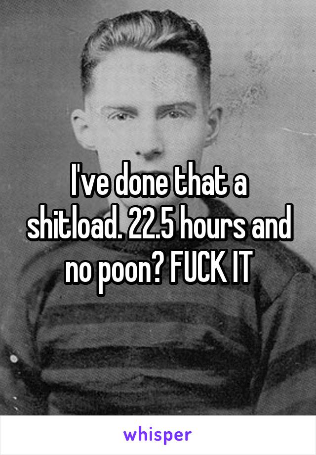 I've done that a shitload. 22.5 hours and no poon? FUCK IT