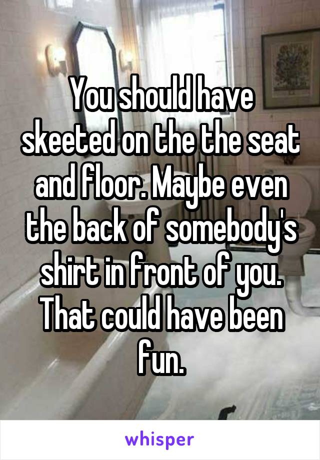 You should have skeeted on the the seat and floor. Maybe even the back of somebody's shirt in front of you. That could have been fun.