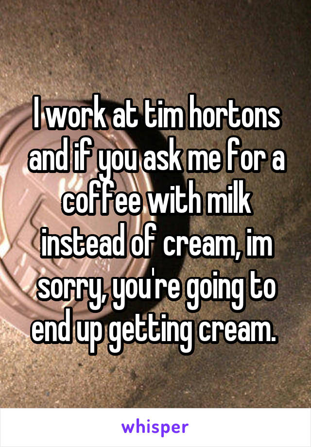 I work at tim hortons and if you ask me for a coffee with milk instead of cream, im sorry, you're going to end up getting cream. 