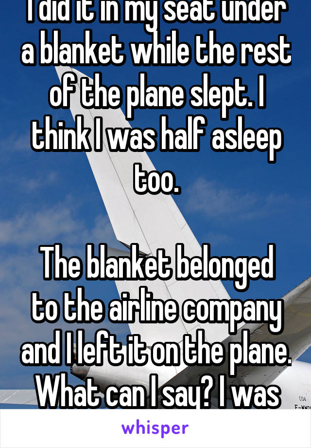 I did it in my seat under a blanket while the rest of the plane slept. I think I was half asleep too.

The blanket belonged to the airline company and I left it on the plane. What can I say? I was 14. 