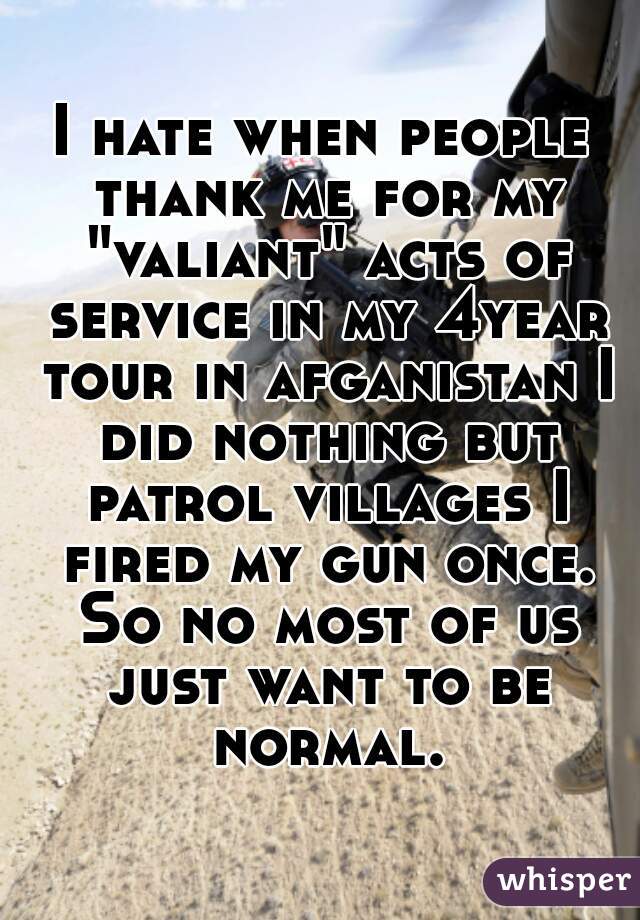 I hate when people thank me for my "valiant" acts of service in my 4year tour in afganistan I did nothing but patrol villages I fired my gun once. So no most of us just want to be normal.