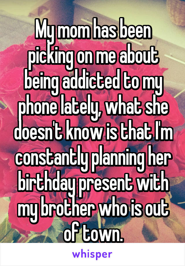 My mom has been picking on me about being addicted to my phone lately, what she doesn't know is that I'm constantly planning her birthday present with my brother who is out of town.
