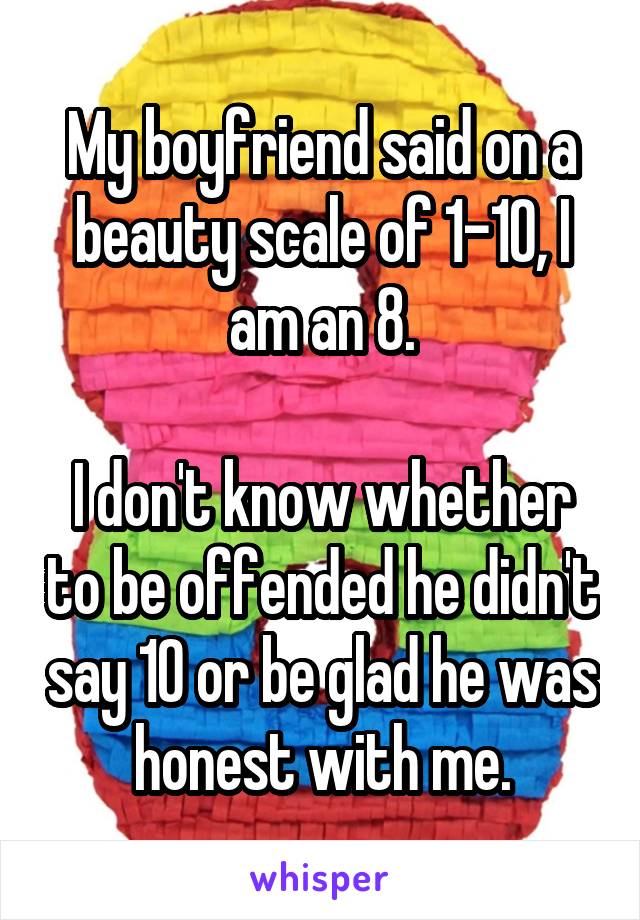 My boyfriend said on a beauty scale of 1-10, I am an 8.

I don't know whether to be offended he didn't say 10 or be glad he was honest with me.