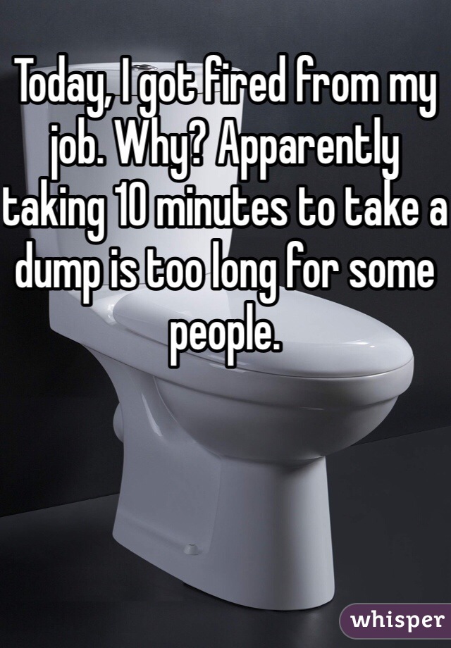 Today, I got fired from my job. Why? Apparently taking 10 minutes to take a dump is too long for some people.