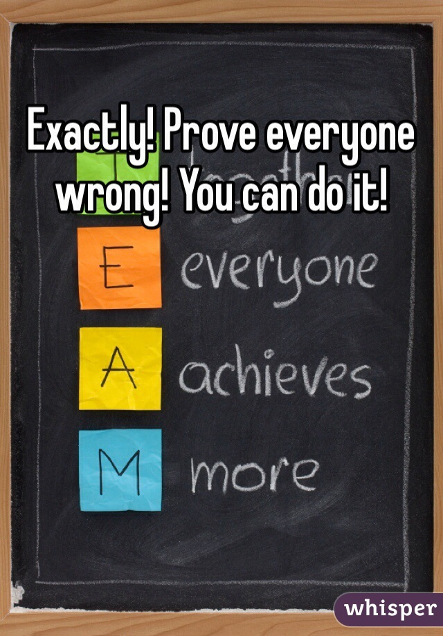Exactly! Prove everyone wrong! You can do it!