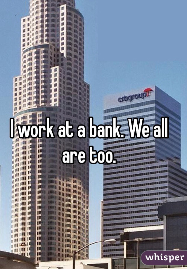 I work at a bank. We all are too. 