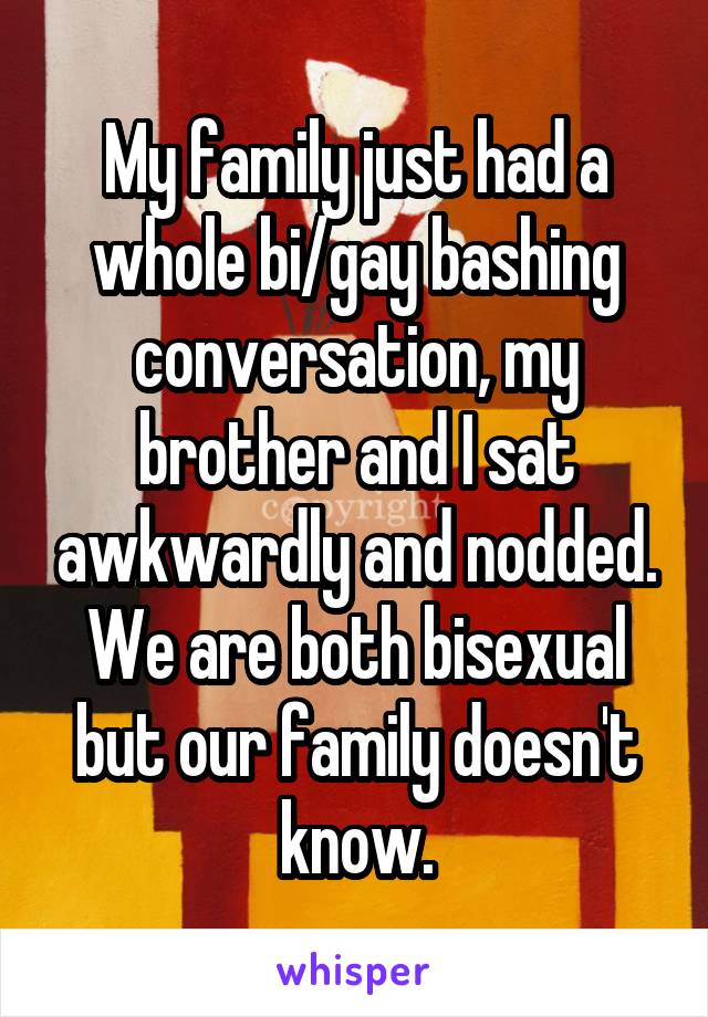 My family just had a whole bi/gay bashing conversation, my brother and I sat awkwardly and nodded. We are both bisexual but our family doesn't know.