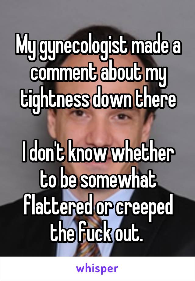 My gynecologist made a comment about my tightness down there

I don't know whether to be somewhat flattered or creeped the fuck out. 