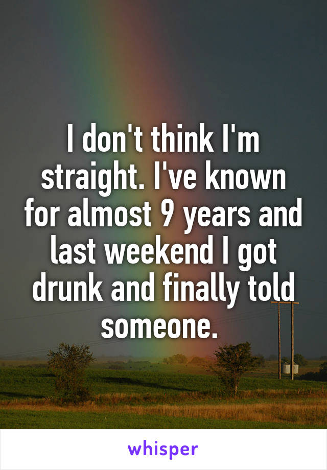 I don't think I'm straight. I've known for almost 9 years and last weekend I got drunk and finally told someone. 