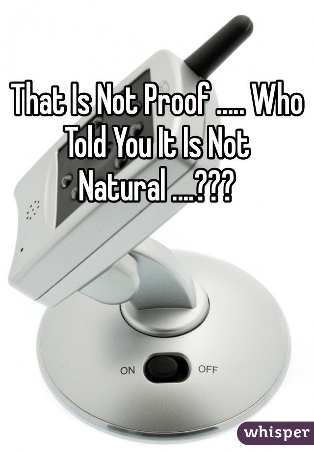 That Is Not Proof ..... Who Told You It Is Not Natural ....???