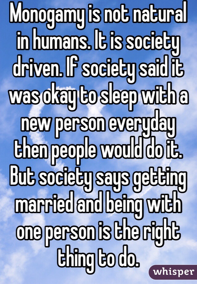 Monogamy is not natural in humans. It is society driven. If society said it was okay to sleep with a new person everyday then people would do it. But society says getting married and being with one person is the right thing to do.