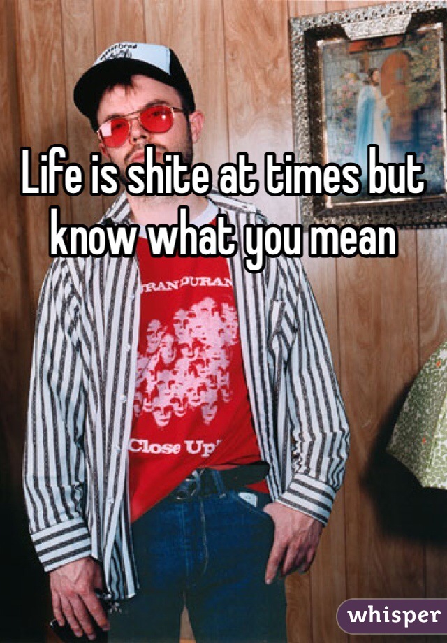 Life is shite at times but know what you mean 