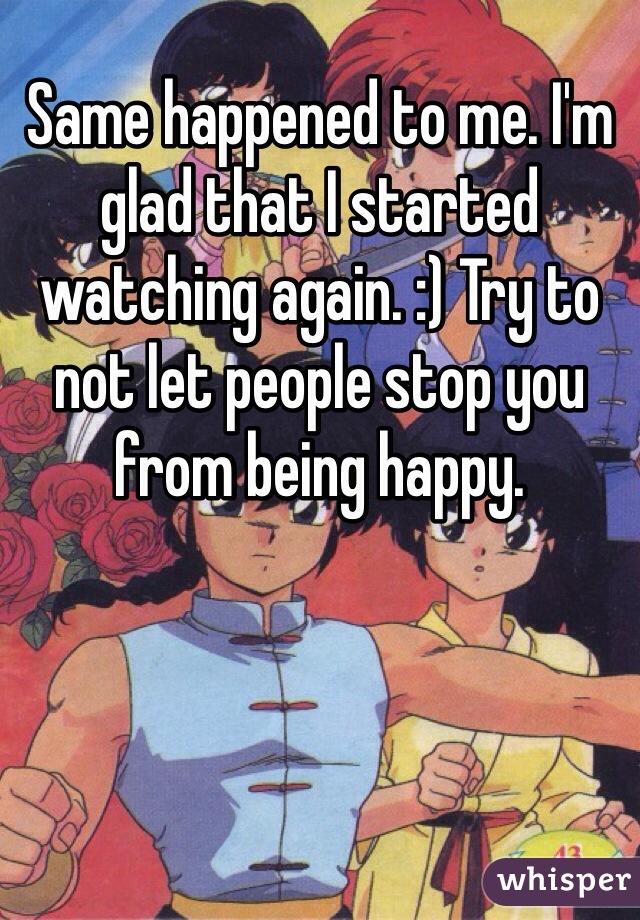 Same happened to me. I'm glad that I started watching again. :) Try to not let people stop you from being happy. 