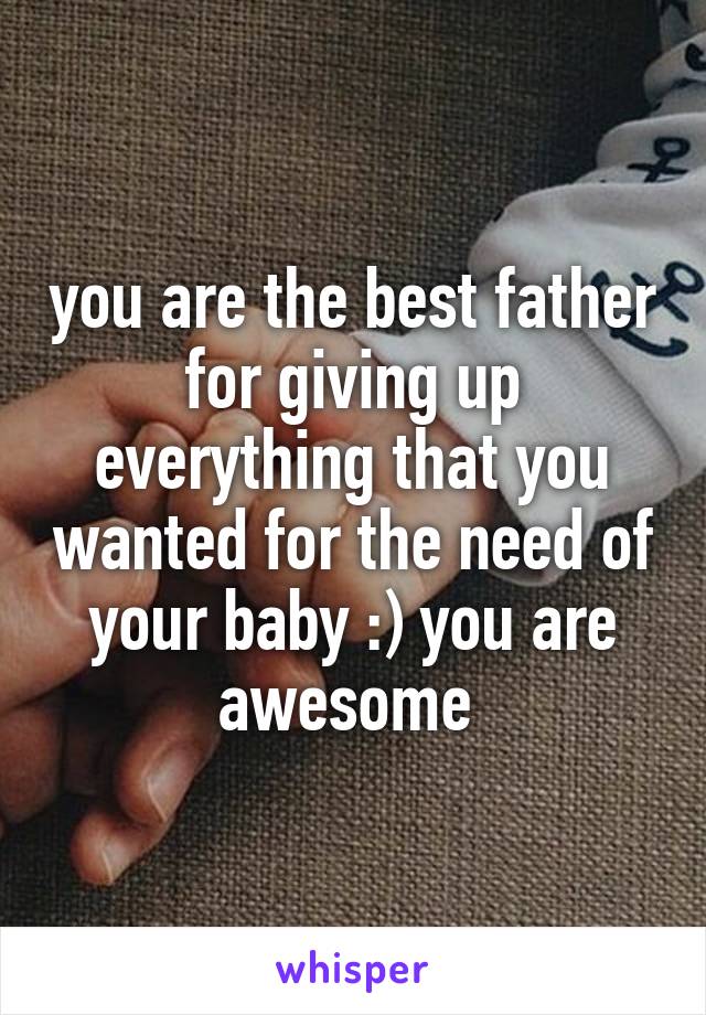 you are the best father for giving up everything that you wanted for the need of your baby :) you are awesome 