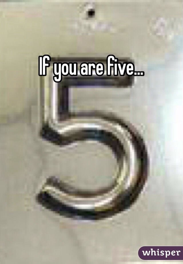 If you are five...