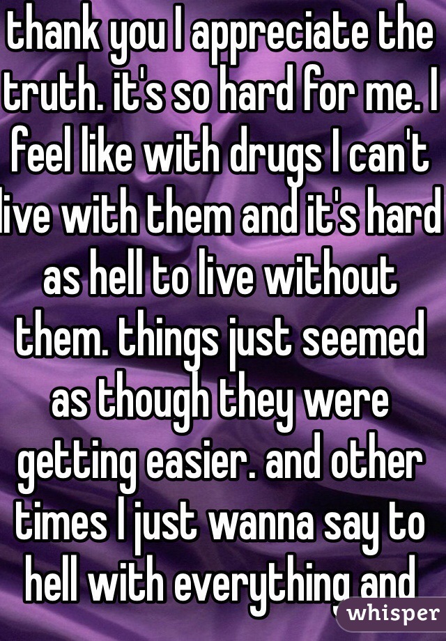 thank you I appreciate the truth. it's so hard for me. I feel like with drugs I can't live with them and it's hard as hell to live without them. things just seemed as though they were getting easier. and other times I just wanna say to hell with everything and everyone and just get high