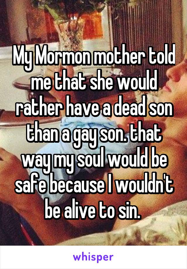 My Mormon mother told me that she would rather have a dead son than a gay son. that way my soul would be safe because I wouldn't be alive to sin. 