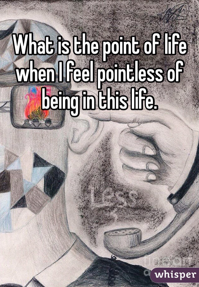 What is the point of life when I feel pointless of being in this life.