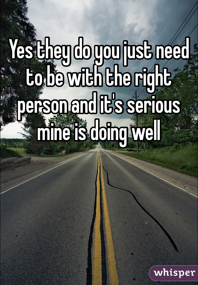 Yes they do you just need to be with the right person and it's serious mine is doing well